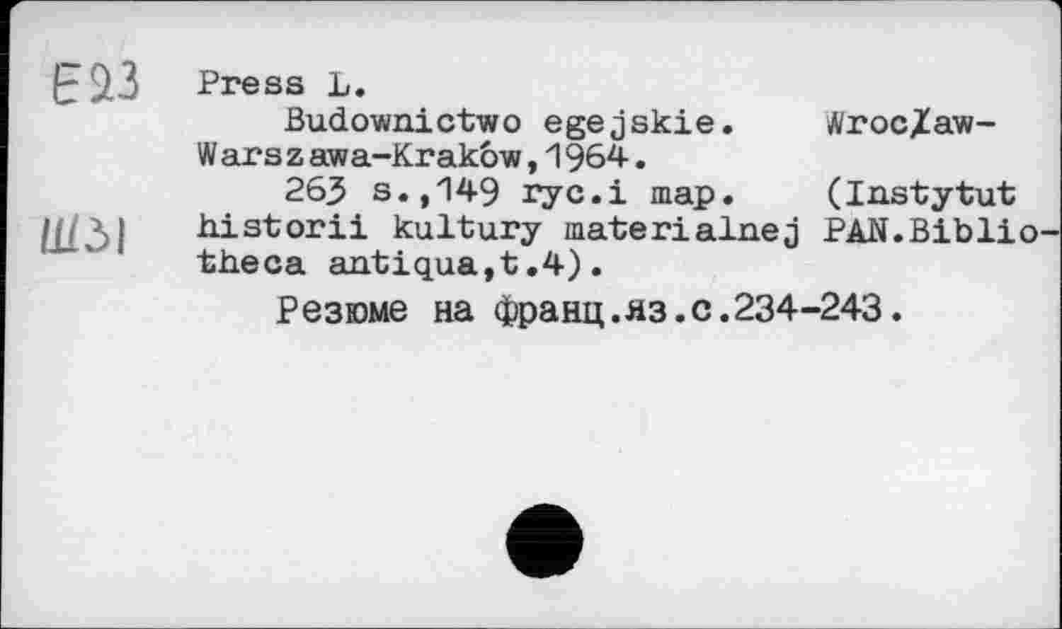 ﻿Е 23
ШЗІ
Press L.
Budownictwo egejskie.	Äroc/aw-
W ars z awa-Krakow,1964.
263 s.,149 ryc.i map.	(Instytut
historіі kultury materiainej PAN.Biblio theca antiqua,t.4).
Резюме на франц.яз.с.234-243.